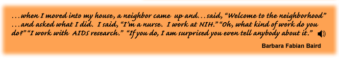 …when I moved into my house, a neighbor came up and…said, “Welcome to the neighborhood”…and asked what I did. I said, “I’m a nurse. I work at NIH.” “Oh, what kind of work do you do?” “I work with AIDS research.” “If you do, I am surprised you even tell anybody about it.” Barbara Fabian Baird link to sound track