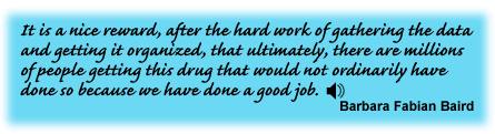 It is a nice reward, after the hard work of gathering the data and getting it organized, that ultimately, there are millions of people getting this drug that would not ordinarily have done so because we have done a good job.Barbara Fabian Baird - link to sound track