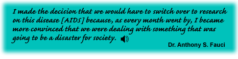 I made the decision that we would have to switch over to research on this disease [AIDS] because, as every month went by, I became more convinced that we were dealing with something that was going to be a disaster for society.Dr. Anthony S. Fauci - link to sound file