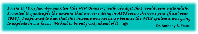 I went to [Dr.] Jim Wyngaarden [the NIH Director] with a budget that would seem outlandish. I wanted to quadruple the amount that we were doing in AIDS research in one year [fiscal year 1986]. I explained to him that this increase was necessary because the AIDS epidemic was going to explode in our faces. We had to be out front, ahead of it. Dr. Anthony S. Fauci -link to sound track