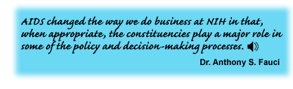 AIDS changed the way we do business at NIH in that, when appropriate, the constituencies play a major role in some of the policy and decision-making processes. Dr. Anthony S. Fauci - link to sound track