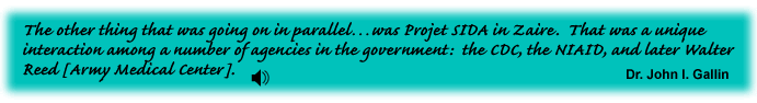 The other thing that was going on in parallel was Projet SIDA in Zaire. That was a unique interaction among a number of agencies in the government: the CDC, the NIAID, and later Walter Reed [Army Medical Center]. Dr. John I. Gallin - link to sound track