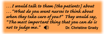 …I would talk to them [the patients] about …“What do you want nurses to think about when they take care of you?” They would say, “The most important thing that you can do is not to judge me.” Dr. Christine Grady - link to sounf track