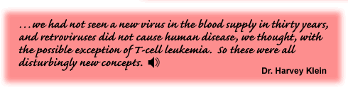 …we had not seen a new virus in the blood supply in thirty years, and retroviruses did not cause human disease, we thought, with the possible exception of T-cell leukemia. So these were all disturbingly new concepts. Dr. Harvey Klein - link to the audio file