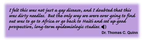 I felt this was not just a gay disease, and I doubted that this was dirty needles. But the only way we were ever going to find out was to go to Africa or go back to Haiti and set up good prospective long-term epidemiologic studies. Dr. Thomas C. Quinn - link to sound track