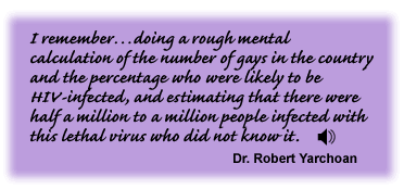 I remember…doing a rough mental calculation of the number of gays in the country and the percentage who were likely to be HIV-infected, and estimating that there were half a million to a million people infected with this lethal virus who did not know it. Dr. Robert Yarchoan - link to sound track